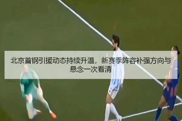 北京首钢引援动态持续升温，新赛季阵容补强方向与悬念一次看清（c7web）